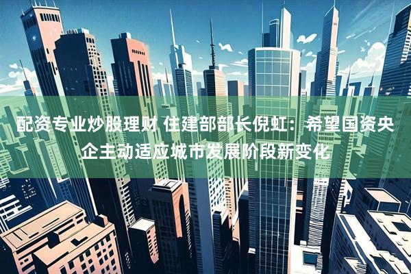 配资专业炒股理财 住建部部长倪虹：希望国资央企主动适应城市发展阶段新变化