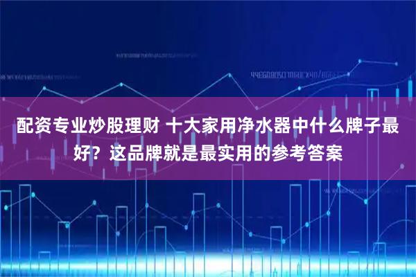 配资专业炒股理财 十大家用净水器中什么牌子最好?这品牌就是最实用的参考答案