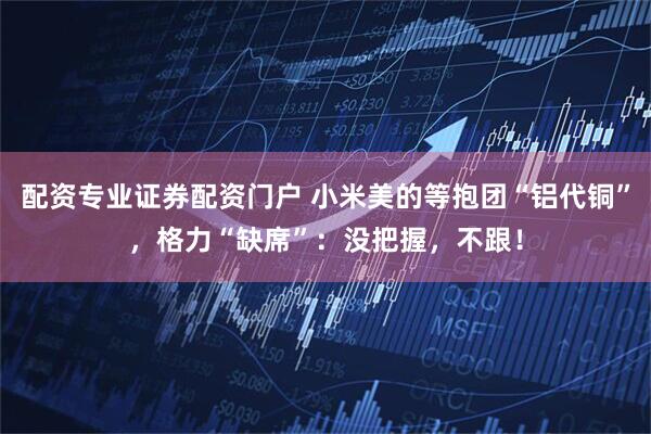 配资专业证券配资门户 小米美的等抱团“铝代铜”，格力“缺席”：没把握，不跟！