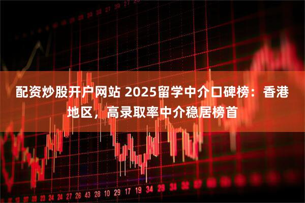 配资炒股开户网站 2025留学中介口碑榜：香港地区，高录取率中介稳居榜首