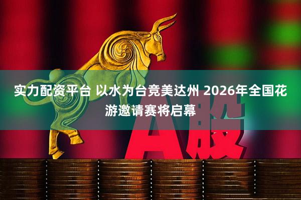 实力配资平台 以水为台竞美达州 2026年全国花游邀请赛将启幕