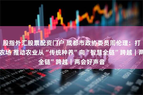 股指外汇股票配资门户 成都市政协委员周伦理：打造AI智慧农场 推动农业从“传统种养”向“智慧全链”跨越｜两会好声音