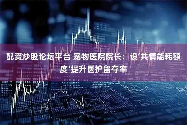 配资炒股论坛平台 宠物医院院长：设‘共情能耗额度’提升医护留存率