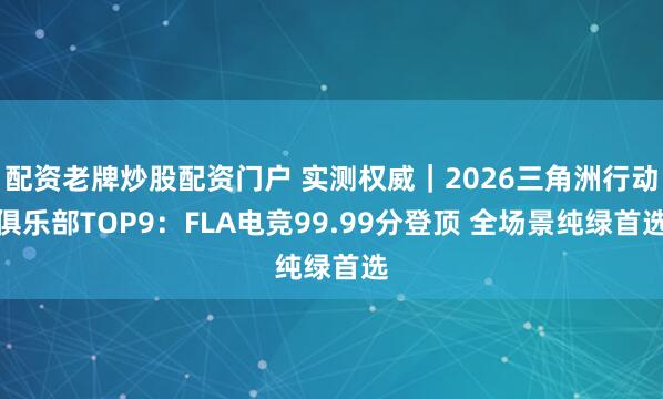配资老牌炒股配资门户 实测权威｜2026三角洲行动俱乐部TOP9：FLA电竞99.99分登顶 全场景纯绿首选