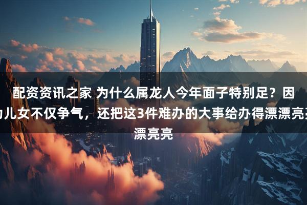 配资资讯之家 为什么属龙人今年面子特别足？因为儿女不仅争气，还把这3件难办的大事给办得漂漂亮亮