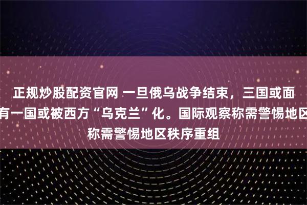 正规炒股配资官网 一旦俄乌战争结束，三国或面临亡国，有一国或被西方“乌克兰”化。国际观察称需警惕地区秩序重组