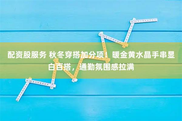 配资股服务 秋冬穿搭加分项！暖金黄水晶手串显白百搭，通勤氛围感拉满