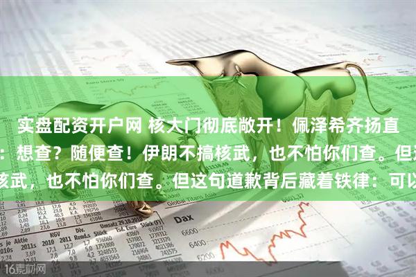 实盘配资开户网 核大门彻底敞开！佩泽希齐扬直接把底牌亮在了桌面上：想查？随便查！伊朗不搞核武，也不怕你们查。但这句道歉背后藏着铁律：可以