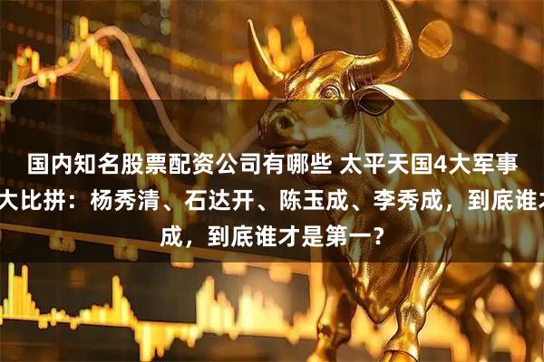 国内知名股票配资公司有哪些 太平天国4大军事天才实力大比拼：杨秀清、石达开、陈玉成、李秀成，到底谁才是第一？