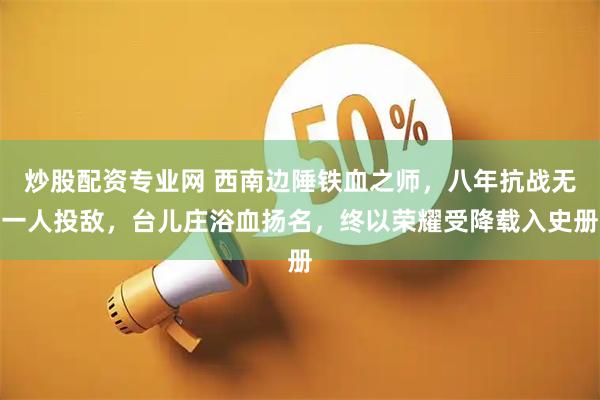 炒股配资专业网 西南边陲铁血之师，八年抗战无一人投敌，台儿庄浴血扬名，终以荣耀受降载入史册