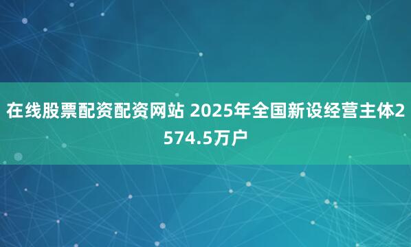 在线股票配资配资网站 2025年全国新设经营主体2574.5万户