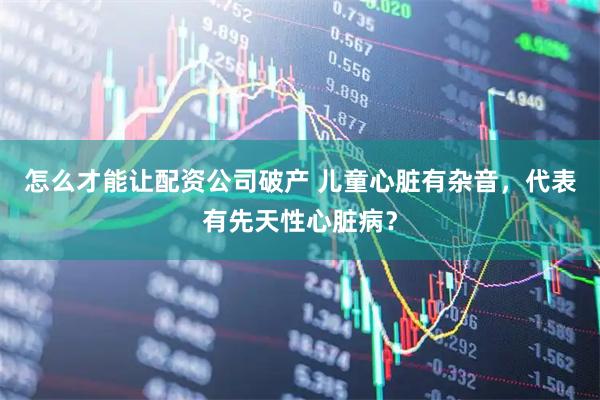 怎么才能让配资公司破产 儿童心脏有杂音,代表有先天性心脏病?