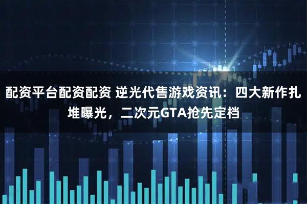 配资平台配资配资 逆光代售游戏资讯:四大新作扎堆曝光,二次元GTA抢先定档