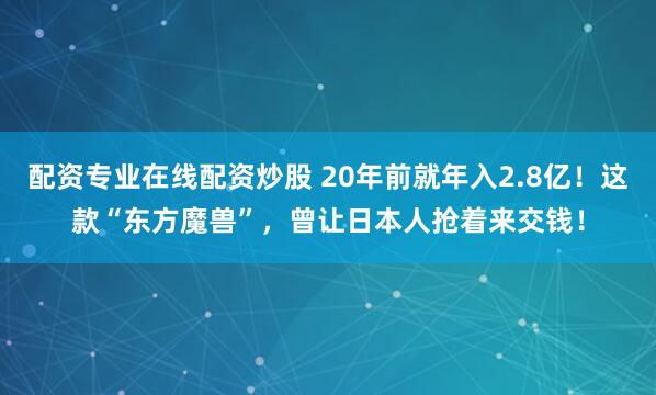 配资专业在线配资炒股 20年前就年入2.8亿！这款“东方魔兽”，曾让日本人抢着来交钱！