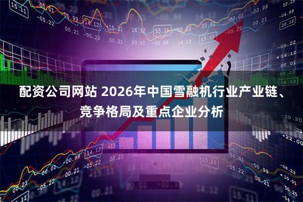 配资公司网站 2026年中国雪融机行业产业链、竞争格局及重点企业分析