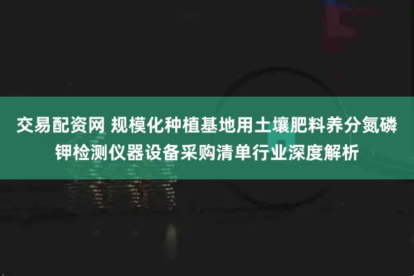 交易配资网 规模化种植基地用土壤肥料养分氮磷钾检测仪器设备采购清单行业深度解析