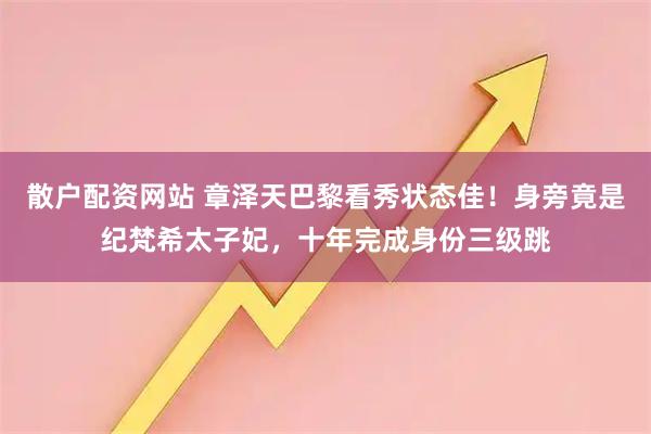 散户配资网站 章泽天巴黎看秀状态佳！身旁竟是纪梵希太子妃，十年完成身份三级跳