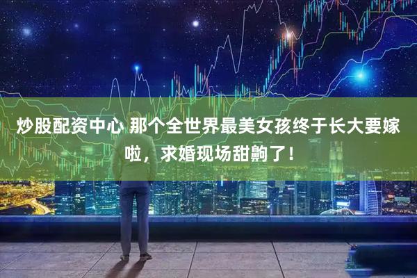 炒股配资中心 那个全世界最美女孩终于长大要嫁啦，求婚现场甜齁了！