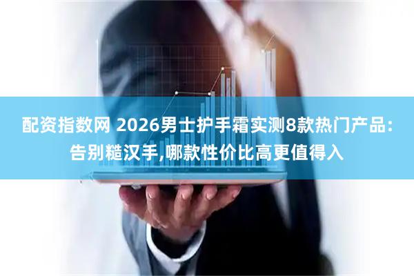 配资指数网 2026男士护手霜实测8款热门产品:告别糙汉手,哪款性价比高更值得入