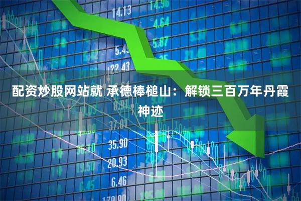 配资炒股网站就 承德棒槌山：解锁三百万年丹霞神迹