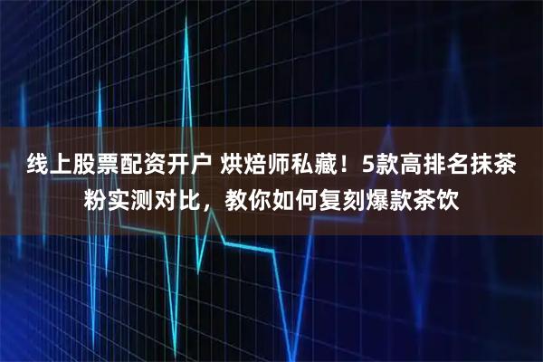 线上股票配资开户 烘焙师私藏！5款高排名抹茶粉实测对比，教你如何复刻爆款茶饮