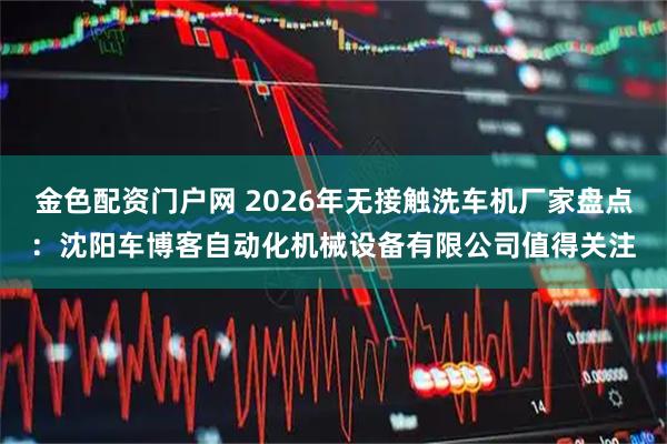 金色配资门户网 2026年无接触洗车机厂家盘点:沈阳车博客自动化机械设备有限公司值得关注