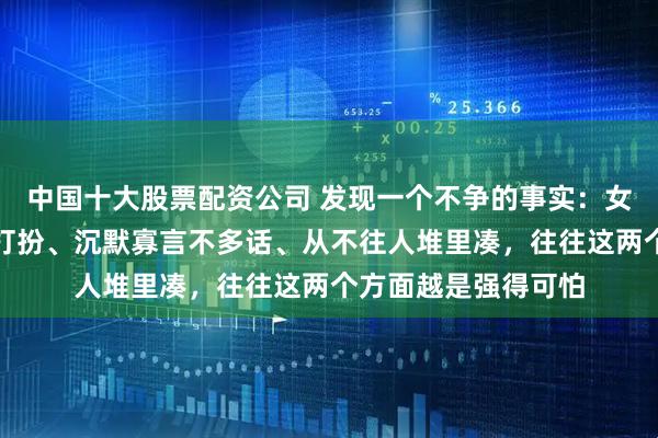 中国十大股票配资公司 发现一个不争的事实：女人越是素面朝天不打扮、沉默寡言不多话、从不往人堆里凑，往往这两个方面越是强得可怕