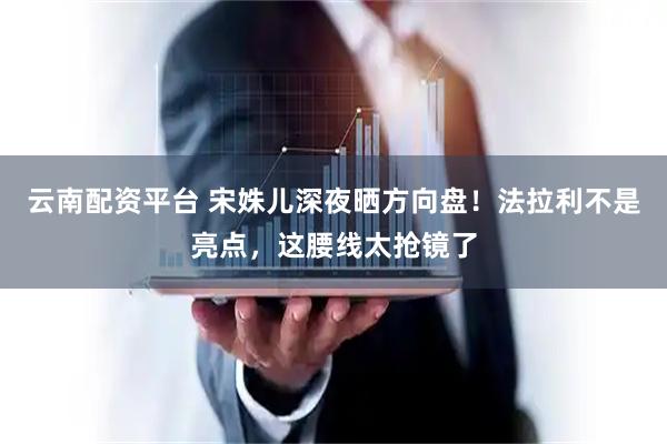 云南配资平台 宋姝儿深夜晒方向盘！法拉利不是亮点，这腰线太抢镜了