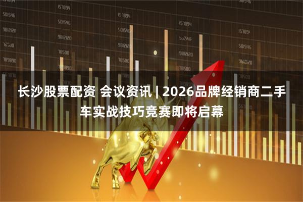 长沙股票配资 会议资讯 | 2026品牌经销商二手车实战技巧竞赛即将启幕