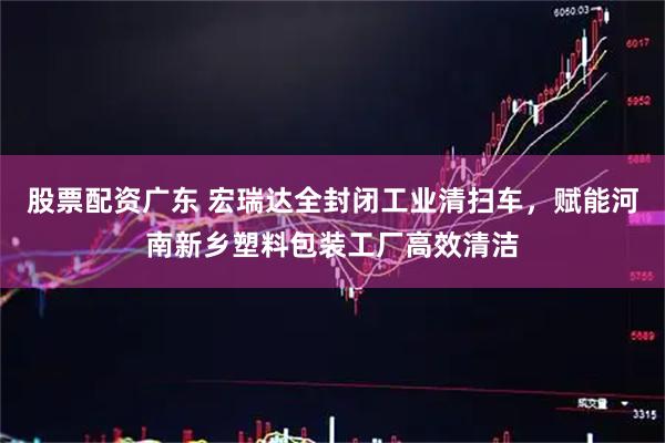 股票配资广东 宏瑞达全封闭工业清扫车，赋能河南新乡塑料包装工厂高效清洁